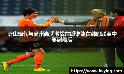 蔚山现代与尚州尚武激战在即谁能在韩职联赛中笑到最后