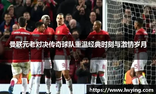 曼联元老对决传奇球队重温经典时刻与激情岁月