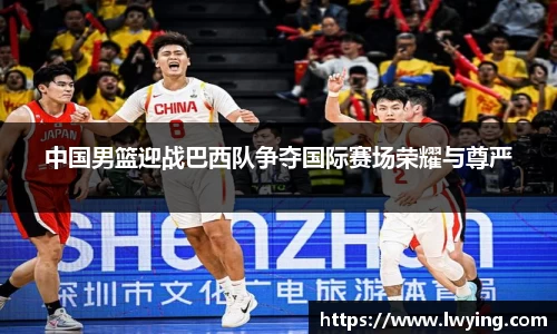 中国男篮迎战巴西队争夺国际赛场荣耀与尊严